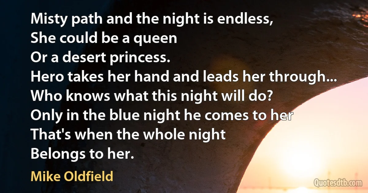 Misty path and the night is endless,
She could be a queen
Or a desert princess.
Hero takes her hand and leads her through...
Who knows what this night will do?
Only in the blue night he comes to her
That's when the whole night
Belongs to her. (Mike Oldfield)