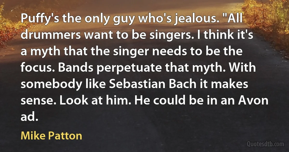 Puffy's the only guy who's jealous. "All drummers want to be singers. I think it's a myth that the singer needs to be the focus. Bands perpetuate that myth. With somebody like Sebastian Bach it makes sense. Look at him. He could be in an Avon ad. (Mike Patton)