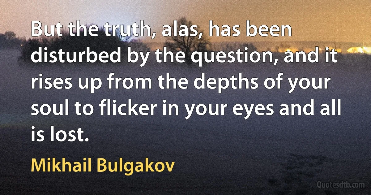 But the truth, alas, has been disturbed by the question, and it rises up from the depths of your soul to flicker in your eyes and all is lost. (Mikhail Bulgakov)