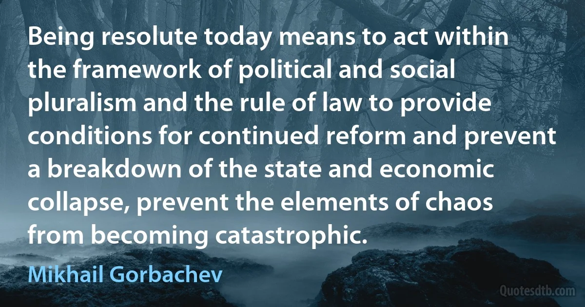 Being resolute today means to act within the framework of political and social pluralism and the rule of law to provide conditions for continued reform and prevent a breakdown of the state and economic collapse, prevent the elements of chaos from becoming catastrophic. (Mikhail Gorbachev)