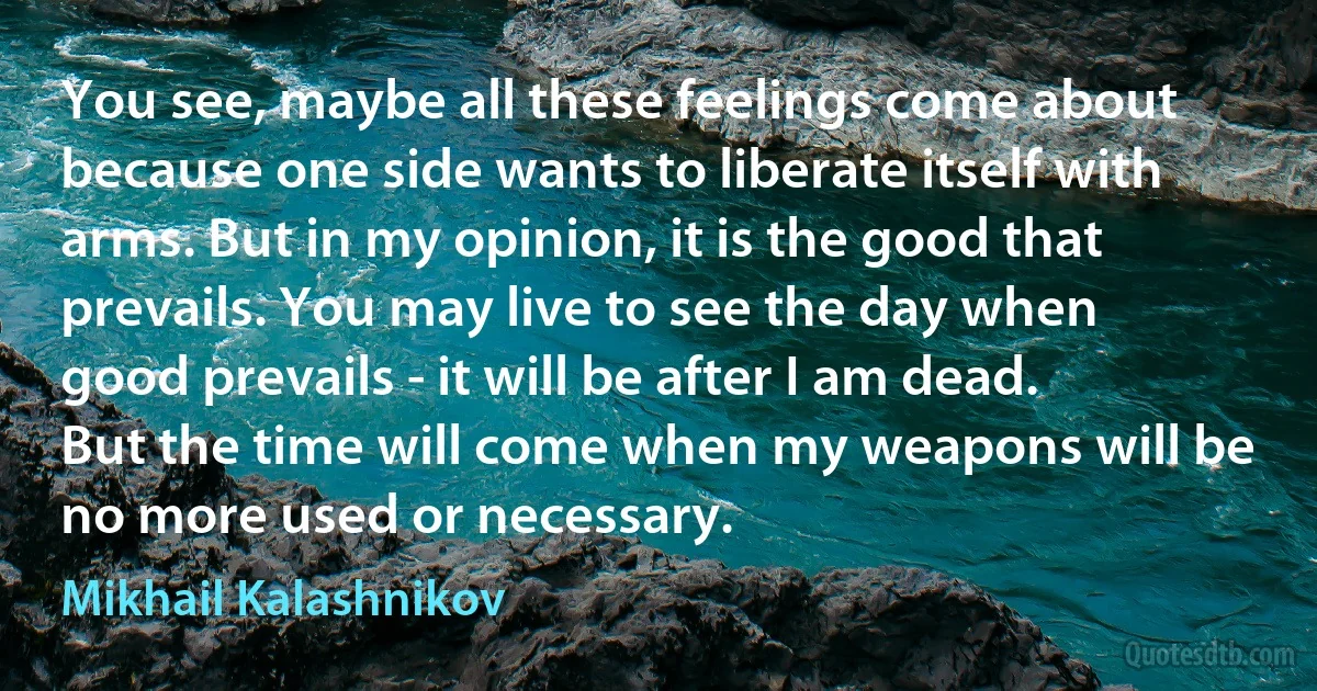 You see, maybe all these feelings come about because one side wants to liberate itself with arms. But in my opinion, it is the good that prevails. You may live to see the day when good prevails - it will be after I am dead. But the time will come when my weapons will be no more used or necessary. (Mikhail Kalashnikov)