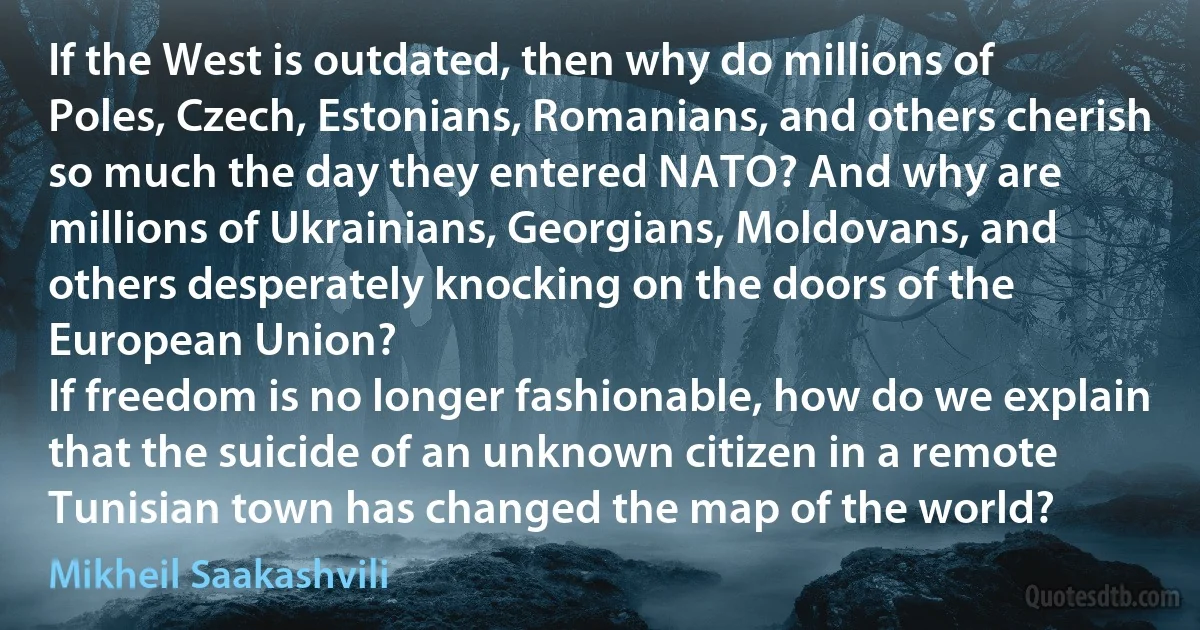 If the West is outdated, then why do millions of Poles, Czech, Estonians, Romanians, and others cherish so much the day they entered NATO? And why are millions of Ukrainians, Georgians, Moldovans, and others desperately knocking on the doors of the European Union?
If freedom is no longer fashionable, how do we explain that the suicide of an unknown citizen in a remote Tunisian town has changed the map of the world? (Mikheil Saakashvili)