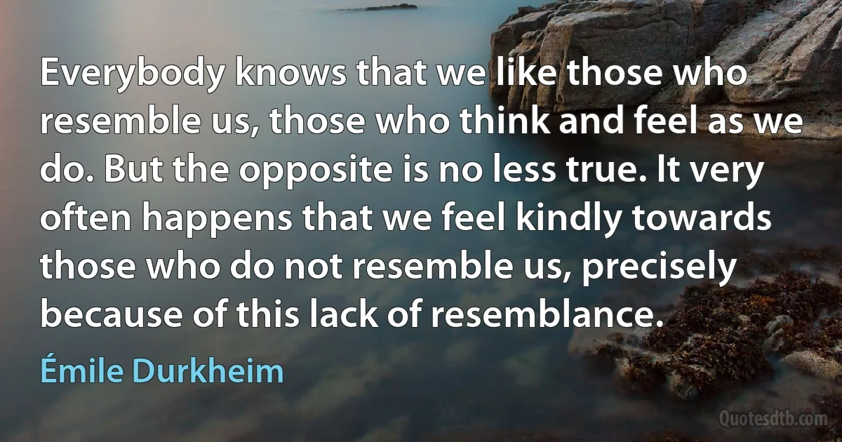 Everybody knows that we like those who resemble us, those who think and feel as we do. But the opposite is no less true. It very often happens that we feel kindly towards those who do not resemble us, precisely because of this lack of resemblance. (Émile Durkheim)