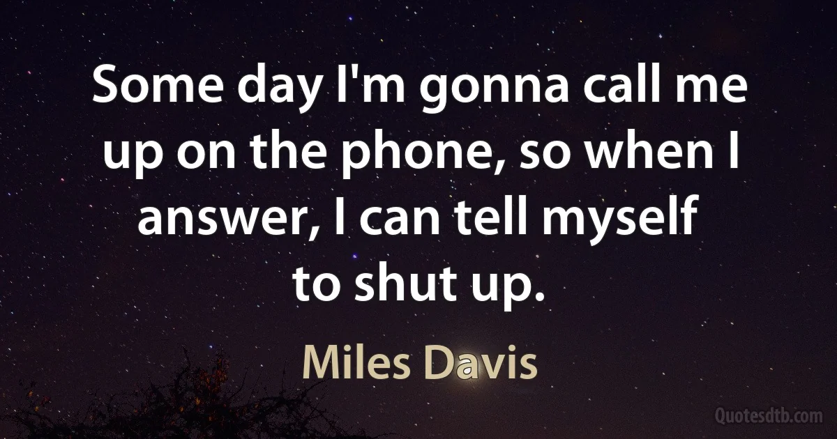 Some day I'm gonna call me up on the phone, so when I answer, I can tell myself to shut up. (Miles Davis)