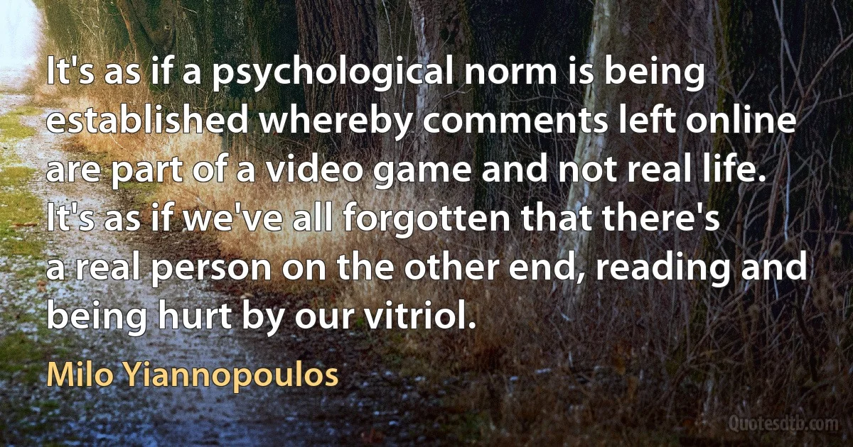 It's as if a psychological norm is being established whereby comments left online are part of a video game and not real life. It's as if we've all forgotten that there's a real person on the other end, reading and being hurt by our vitriol. (Milo Yiannopoulos)