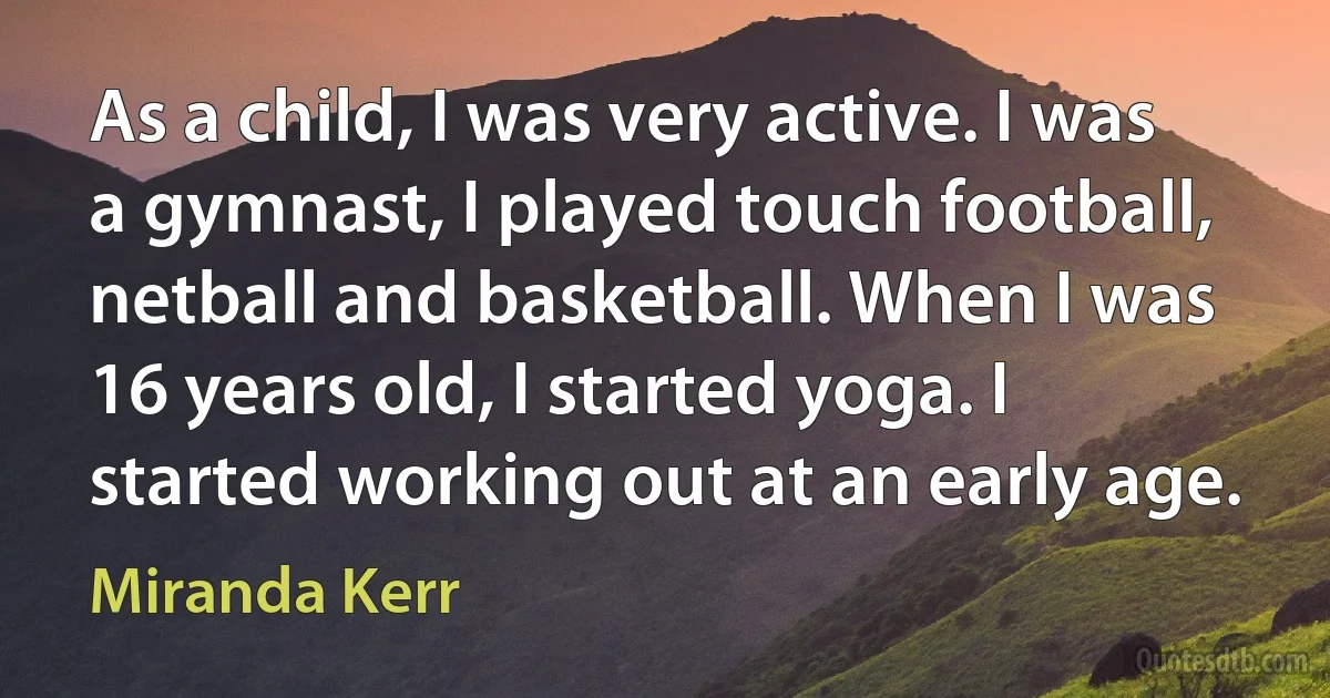 As a child, I was very active. I was a gymnast, I played touch football, netball and basketball. When I was 16 years old, I started yoga. I started working out at an early age. (Miranda Kerr)