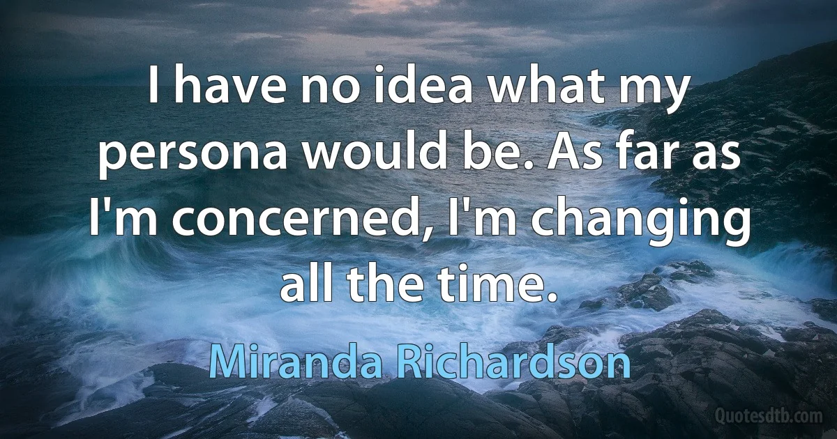 I have no idea what my persona would be. As far as I'm concerned, I'm changing all the time. (Miranda Richardson)