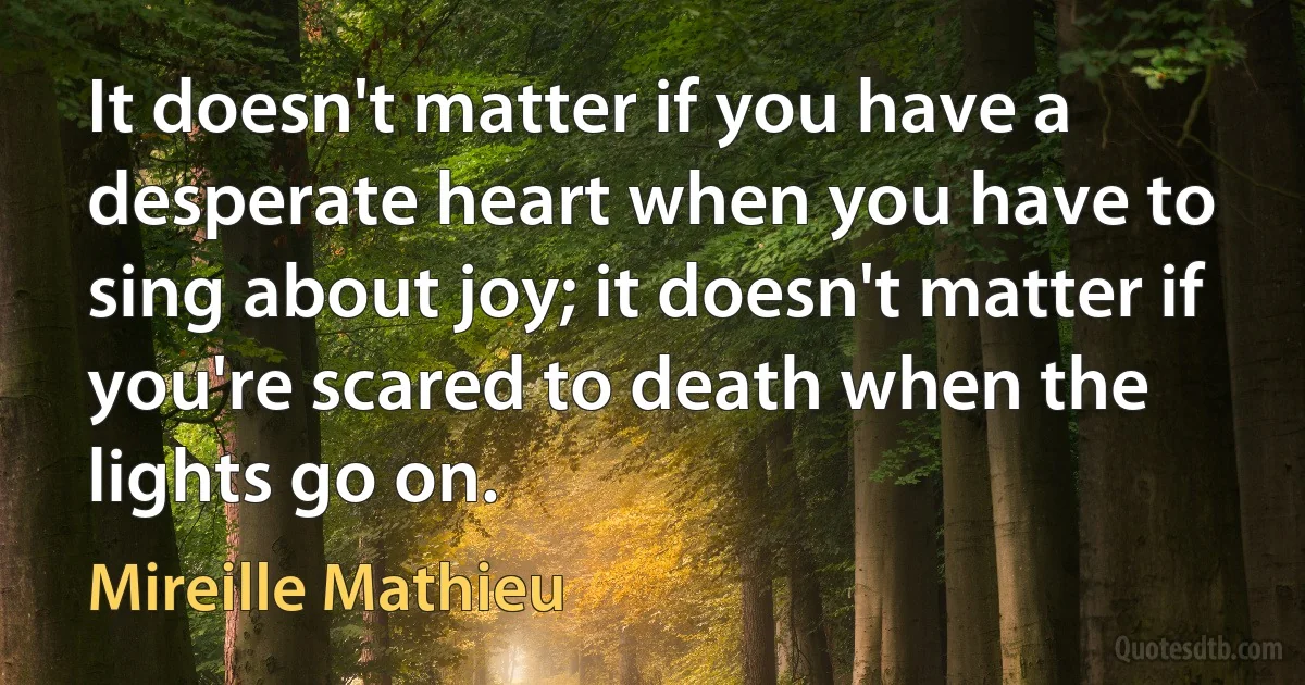 It doesn't matter if you have a desperate heart when you have to sing about joy; it doesn't matter if you're scared to death when the lights go on. (Mireille Mathieu)