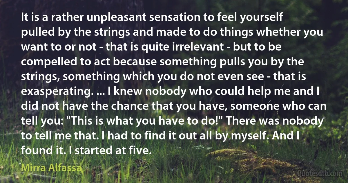 It is a rather unpleasant sensation to feel yourself pulled by the strings and made to do things whether you want to or not - that is quite irrelevant - but to be compelled to act because something pulls you by the strings, something which you do not even see - that is exasperating. ... I knew nobody who could help me and I did not have the chance that you have, someone who can tell you: "This is what you have to do!" There was nobody to tell me that. I had to find it out all by myself. And I found it. I started at five. (Mirra Alfassa)