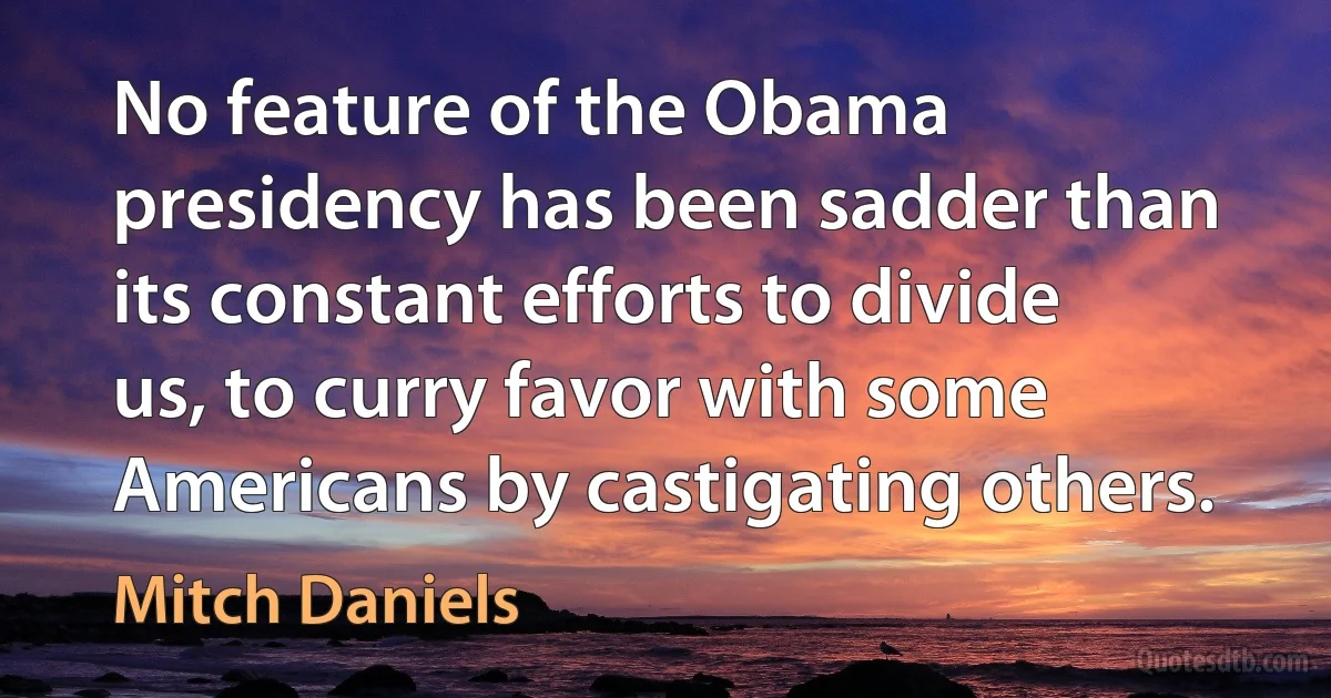 No feature of the Obama presidency has been sadder than its constant efforts to divide us, to curry favor with some Americans by castigating others. (Mitch Daniels)