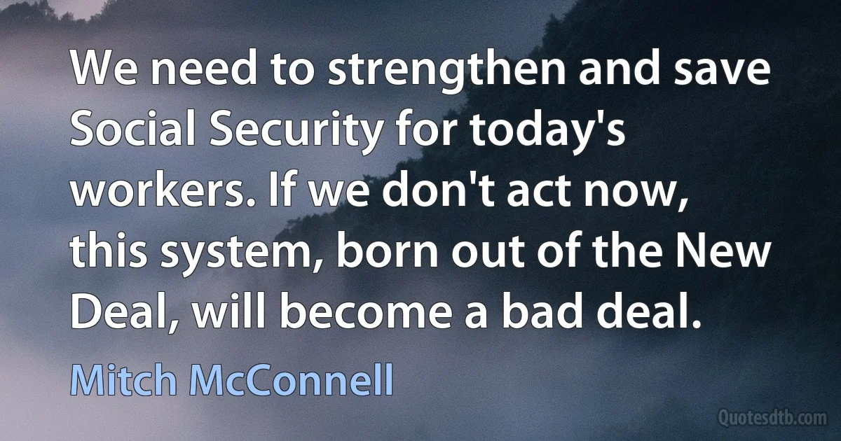 We need to strengthen and save Social Security for today's workers. If we don't act now, this system, born out of the New Deal, will become a bad deal. (Mitch McConnell)