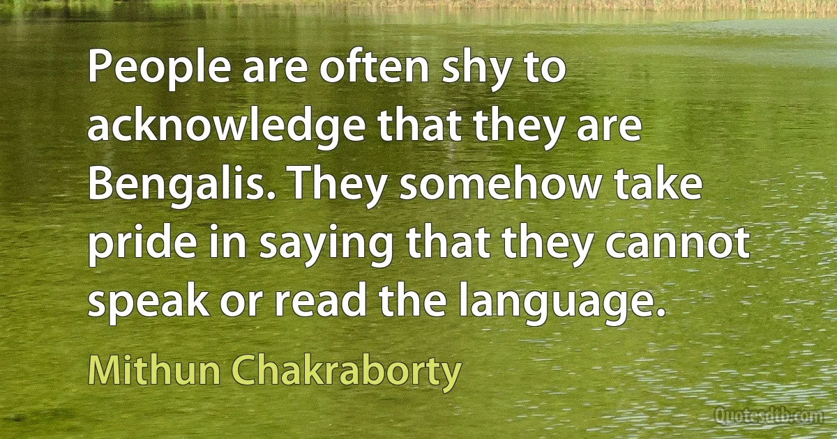 People are often shy to acknowledge that they are Bengalis. They somehow take pride in saying that they cannot speak or read the language. (Mithun Chakraborty)