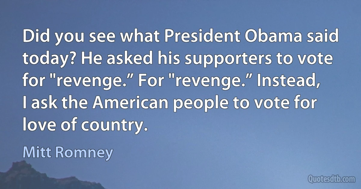 Did you see what President Obama said today? He asked his supporters to vote for "revenge.” For "revenge.” Instead, I ask the American people to vote for love of country. (Mitt Romney)