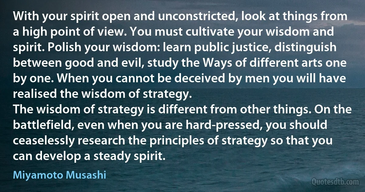 With your spirit open and unconstricted, look at things from a high point of view. You must cultivate your wisdom and spirit. Polish your wisdom: learn public justice, distinguish between good and evil, study the Ways of different arts one by one. When you cannot be deceived by men you will have realised the wisdom of strategy.
The wisdom of strategy is different from other things. On the battlefield, even when you are hard-pressed, you should ceaselessly research the principles of strategy so that you can develop a steady spirit. (Miyamoto Musashi)