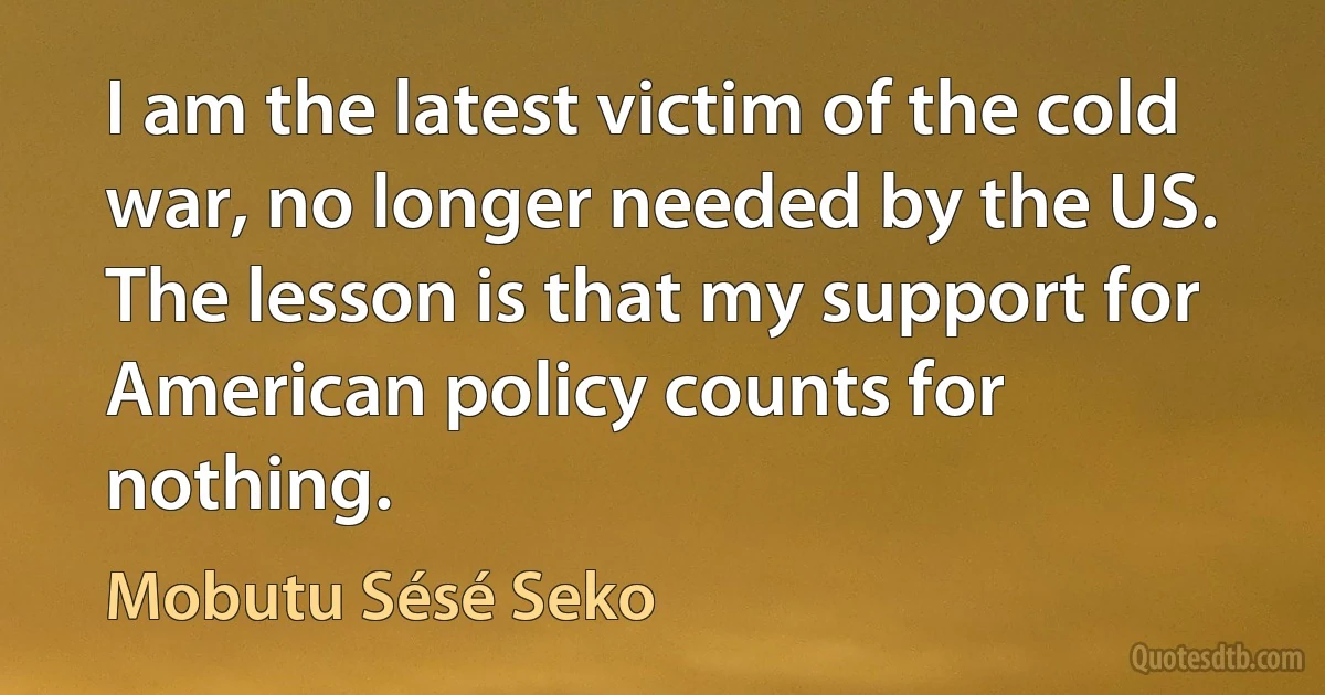 I am the latest victim of the cold war, no longer needed by the US. The lesson is that my support for American policy counts for nothing. (Mobutu Sésé Seko)