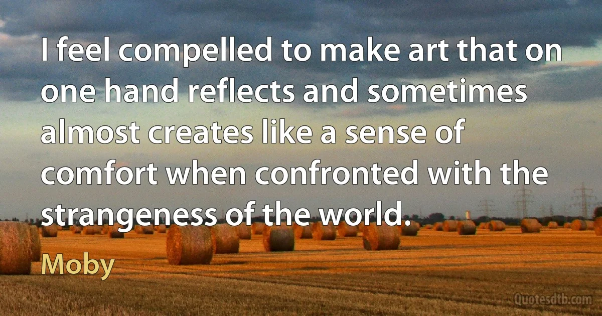 I feel compelled to make art that on one hand reflects and sometimes almost creates like a sense of comfort when confronted with the strangeness of the world. (Moby)