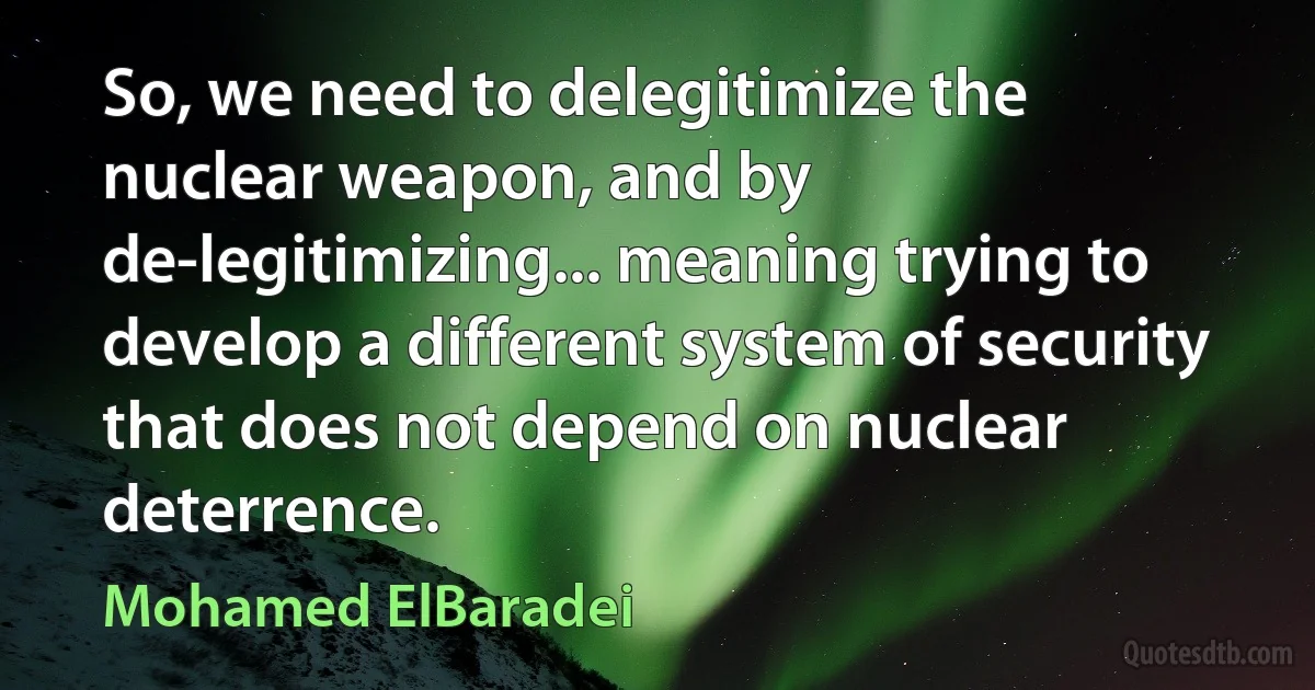 So, we need to delegitimize the nuclear weapon, and by de-legitimizing... meaning trying to develop a different system of security that does not depend on nuclear deterrence. (Mohamed ElBaradei)