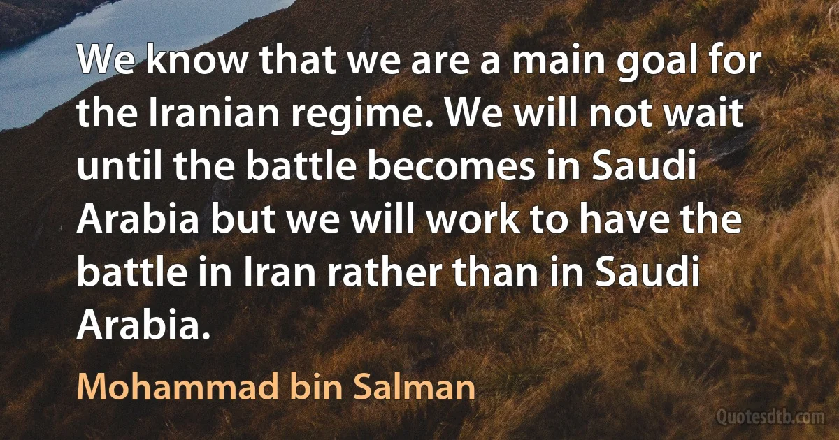 We know that we are a main goal for the Iranian regime. We will not wait until the battle becomes in Saudi Arabia but we will work to have the battle in Iran rather than in Saudi Arabia. (Mohammad bin Salman)