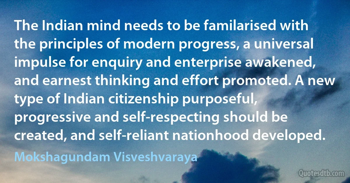 The Indian mind needs to be familarised with the principles of modern progress, a universal impulse for enquiry and enterprise awakened, and earnest thinking and effort promoted. A new type of Indian citizenship purposeful, progressive and self-respecting should be created, and self-reliant nationhood developed. (Mokshagundam Visveshvaraya)