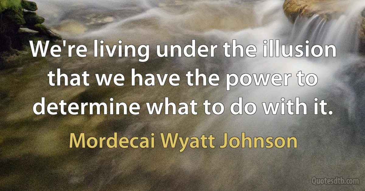 We're living under the illusion that we have the power to determine what to do with it. (Mordecai Wyatt Johnson)