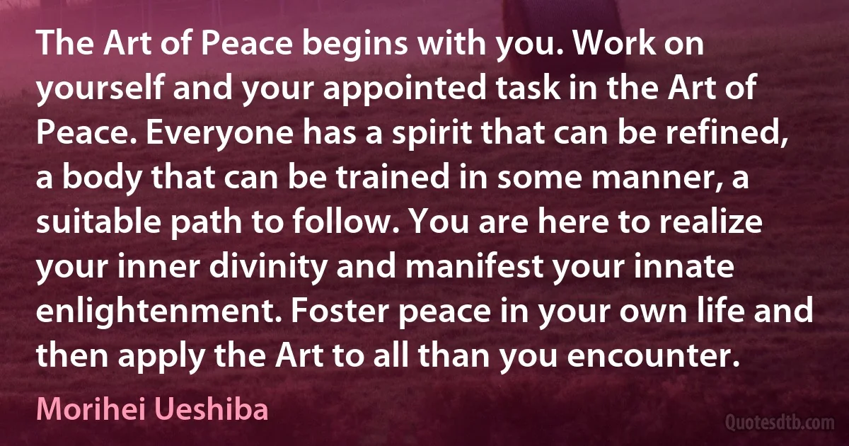 The Art of Peace begins with you. Work on yourself and your appointed task in the Art of Peace. Everyone has a spirit that can be refined, a body that can be trained in some manner, a suitable path to follow. You are here to realize your inner divinity and manifest your innate enlightenment. Foster peace in your own life and then apply the Art to all than you encounter. (Morihei Ueshiba)