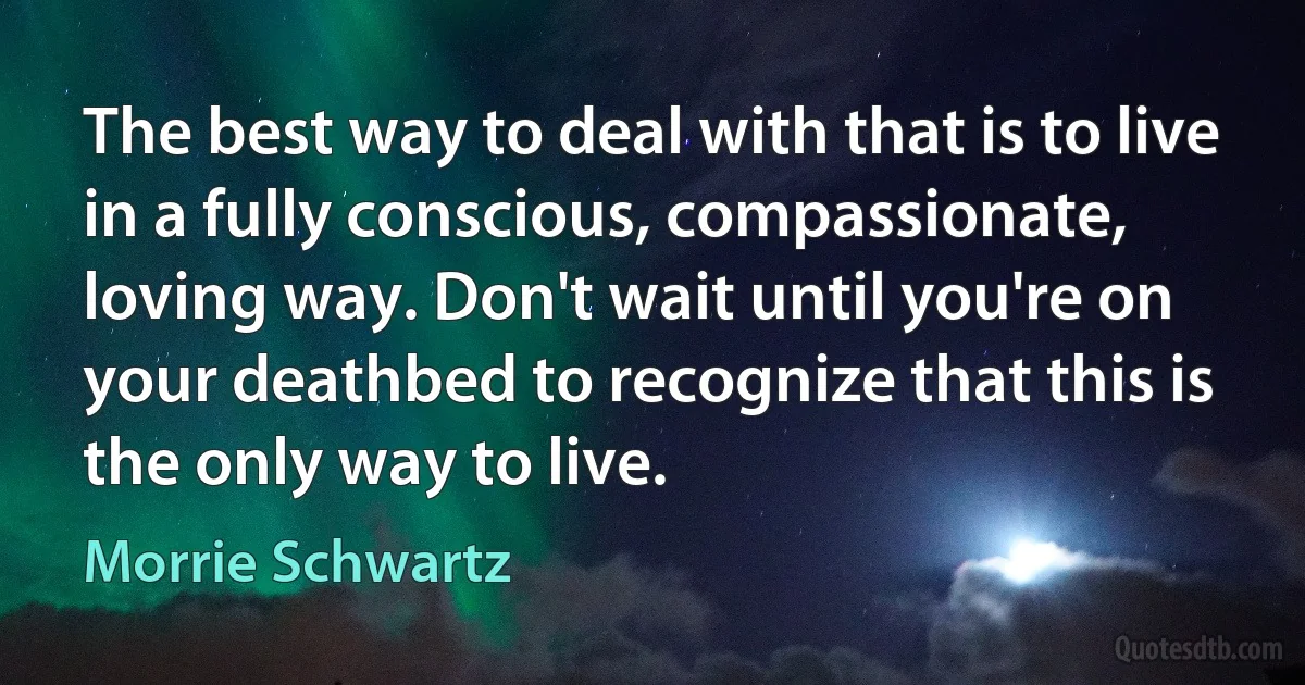 The best way to deal with that is to live in a fully conscious, compassionate, loving way. Don't wait until you're on your deathbed to recognize that this is the only way to live. (Morrie Schwartz)