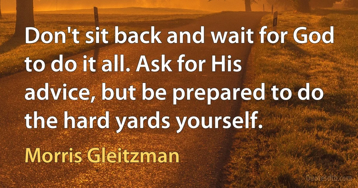 Don't sit back and wait for God to do it all. Ask for His advice, but be prepared to do the hard yards yourself. (Morris Gleitzman)