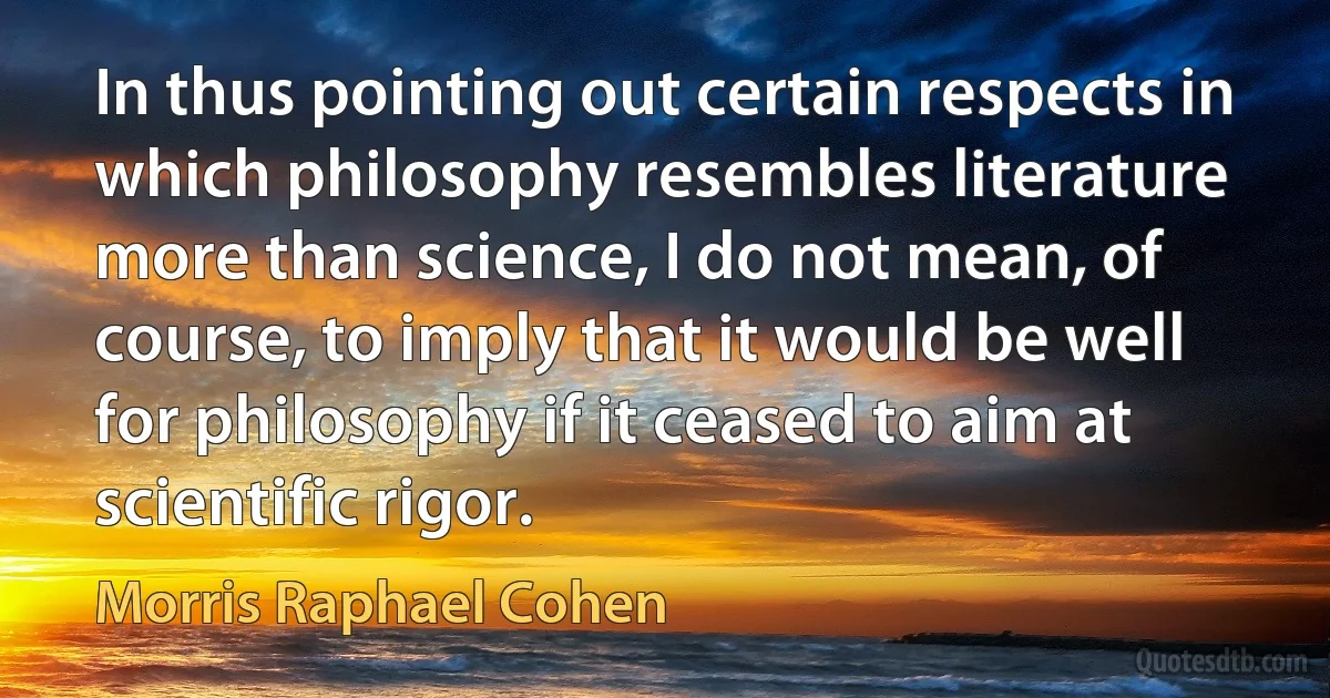 In thus pointing out certain respects in which philosophy resembles literature more than science, I do not mean, of course, to imply that it would be well for philosophy if it ceased to aim at scientific rigor. (Morris Raphael Cohen)