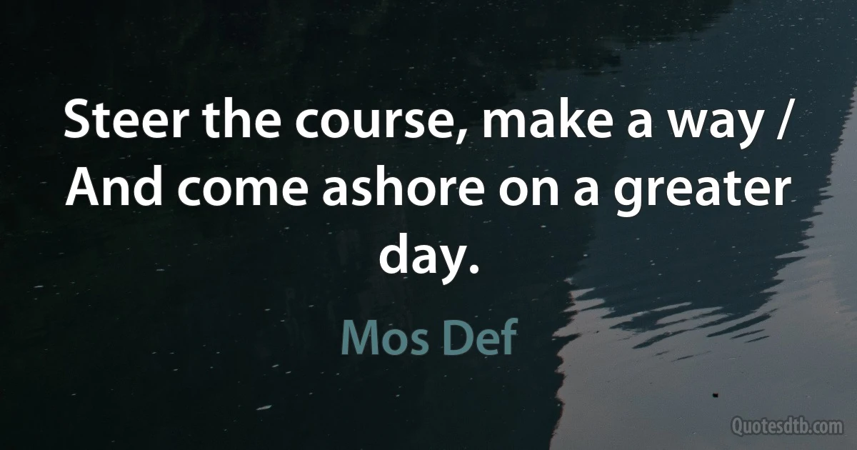 Steer the course, make a way / And come ashore on a greater day. (Mos Def)