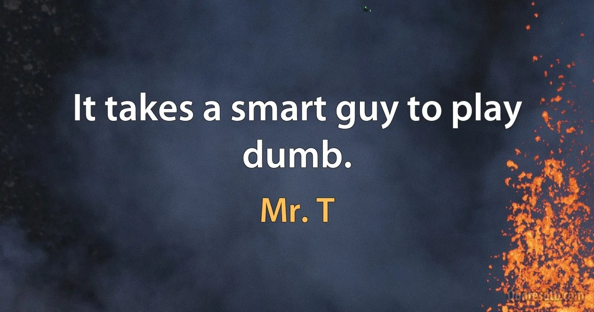 It takes a smart guy to play dumb. (Mr. T)