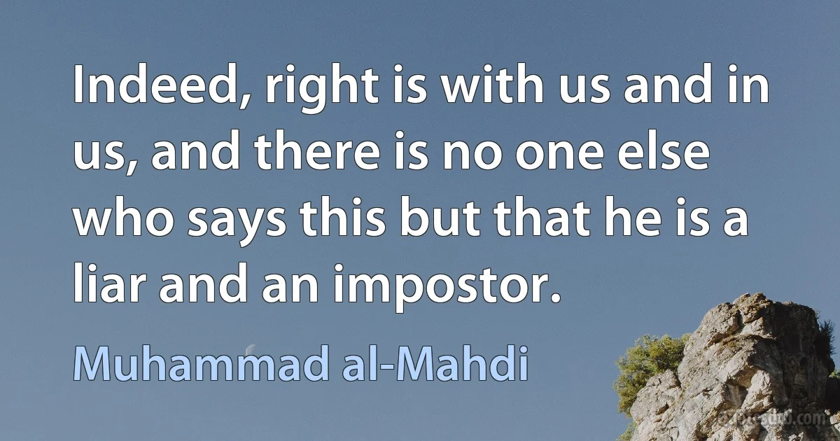 Indeed, right is with us and in us, and there is no one else who says this but that he is a liar and an impostor. (Muhammad al-Mahdi)