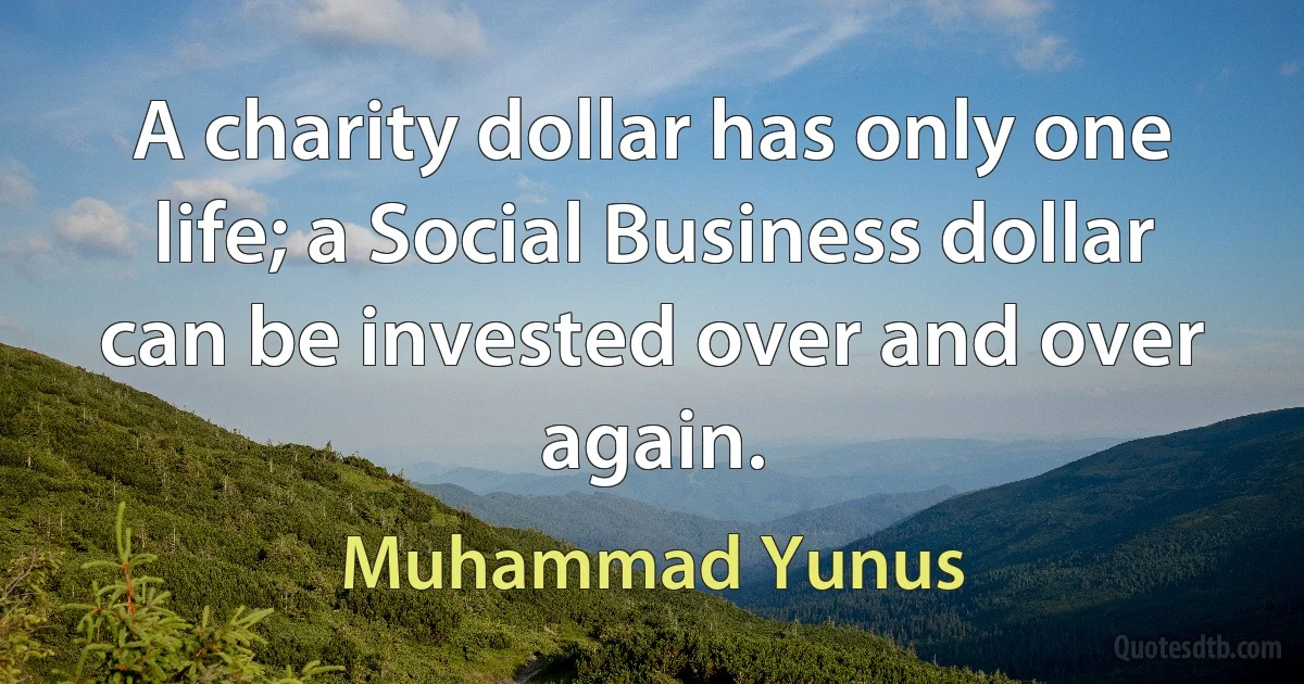 A charity dollar has only one life; a Social Business dollar can be invested over and over again. (Muhammad Yunus)