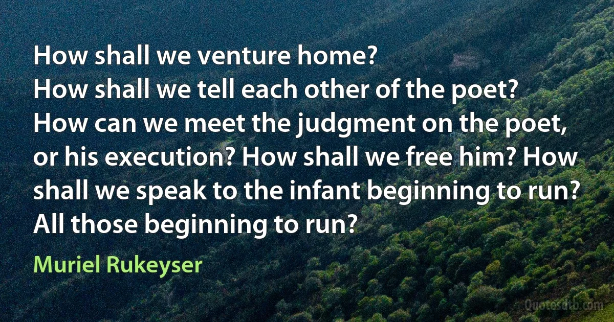 How shall we venture home?
How shall we tell each other of the poet?
How can we meet the judgment on the poet,
or his execution? How shall we free him? How shall we speak to the infant beginning to run?
All those beginning to run? (Muriel Rukeyser)