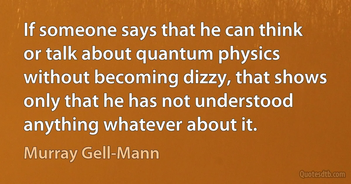 If someone says that he can think or talk about quantum physics without becoming dizzy, that shows only that he has not understood anything whatever about it. (Murray Gell-Mann)