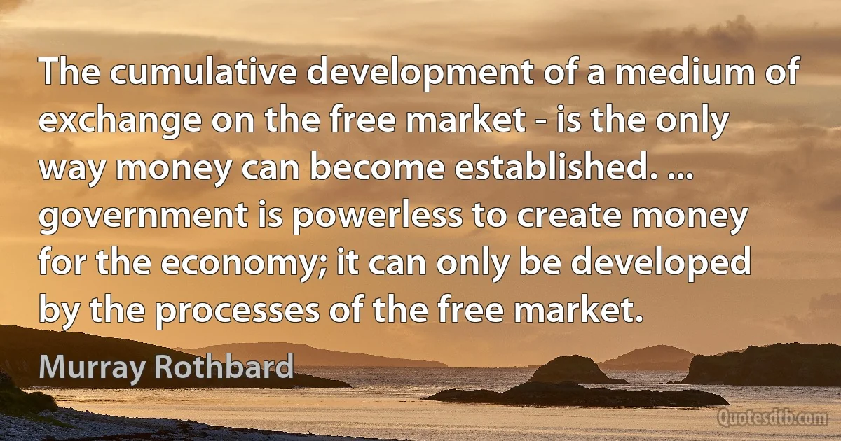 The cumulative development of a medium of exchange on the free market - is the only way money can become established. ... government is powerless to create money for the economy; it can only be developed by the processes of the free market. (Murray Rothbard)