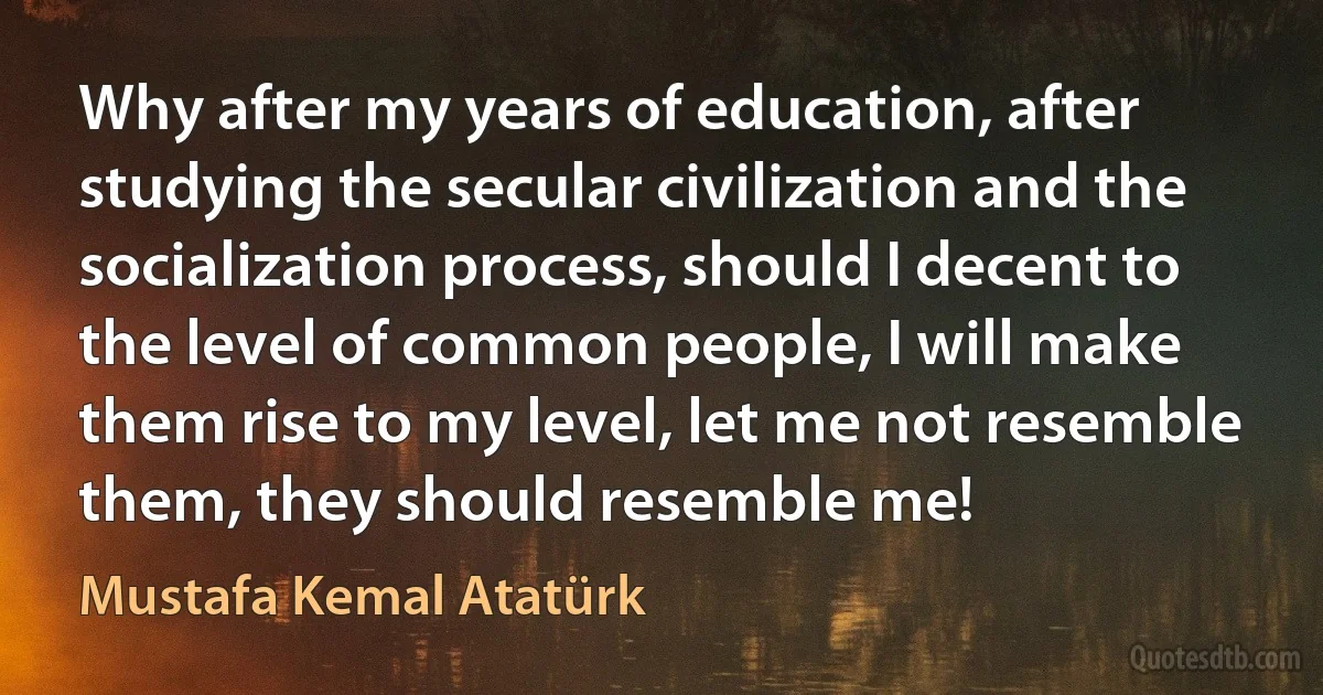 Why after my years of education, after studying the secular civilization and the socialization process, should I decent to the level of common people, I will make them rise to my level, let me not resemble them, they should resemble me! (Mustafa Kemal Atatürk)