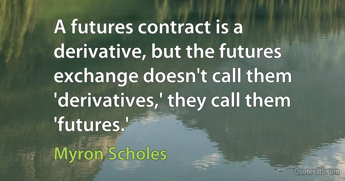 A futures contract is a derivative, but the futures exchange doesn't call them 'derivatives,' they call them 'futures.' (Myron Scholes)