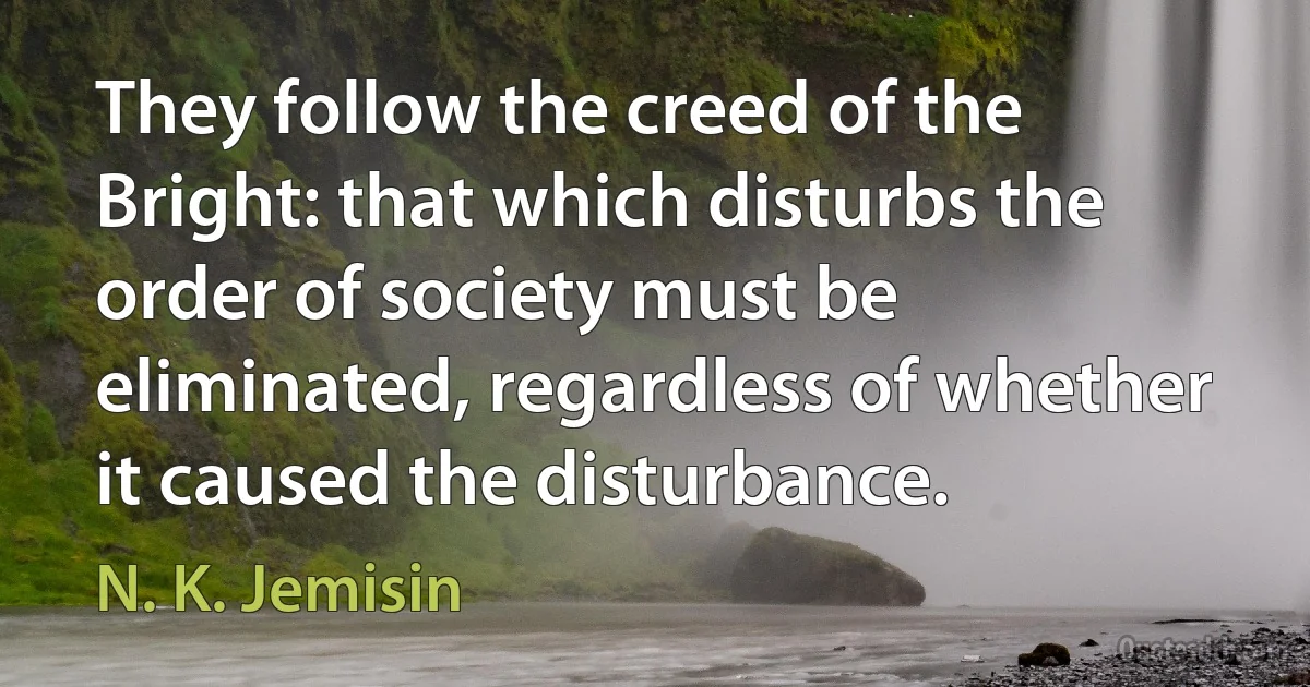 They follow the creed of the Bright: that which disturbs the order of society must be eliminated, regardless of whether it caused the disturbance. (N. K. Jemisin)