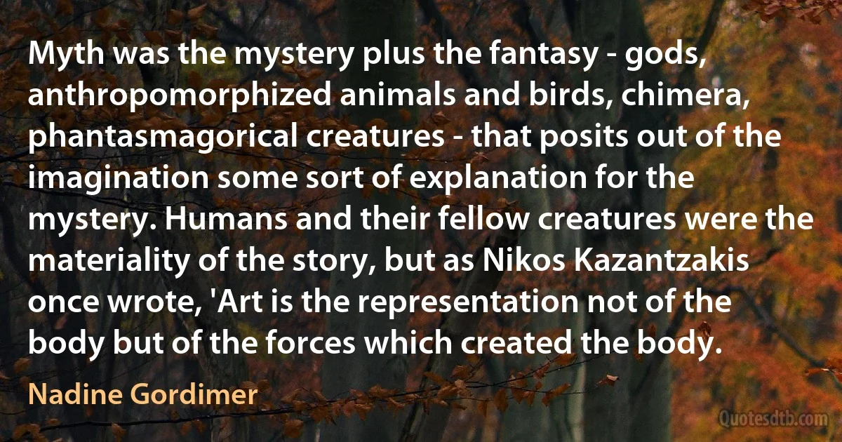 Myth was the mystery plus the fantasy - gods, anthropomorphized animals and birds, chimera, phantasmagorical creatures - that posits out of the imagination some sort of explanation for the mystery. Humans and their fellow creatures were the materiality of the story, but as Nikos Kazantzakis once wrote, 'Art is the representation not of the body but of the forces which created the body. (Nadine Gordimer)