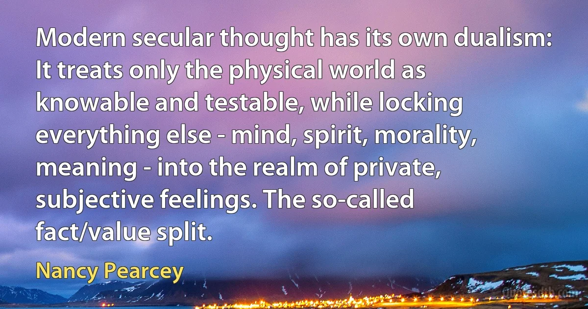 Modern secular thought has its own dualism: It treats only the physical world as knowable and testable, while locking everything else - mind, spirit, morality, meaning - into the realm of private, subjective feelings. The so-called fact/value split. (Nancy Pearcey)