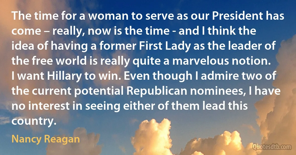 The time for a woman to serve as our President has come – really, now is the time - and I think the idea of having a former First Lady as the leader of the free world is really quite a marvelous notion. I want Hillary to win. Even though I admire two of the current potential Republican nominees, I have no interest in seeing either of them lead this country. (Nancy Reagan)