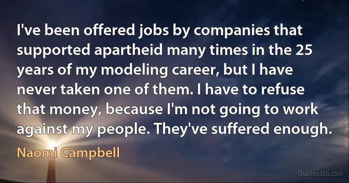 I've been offered jobs by companies that supported apartheid many times in the 25 years of my modeling career, but I have never taken one of them. I have to refuse that money, because I'm not going to work against my people. They've suffered enough. (Naomi Campbell)