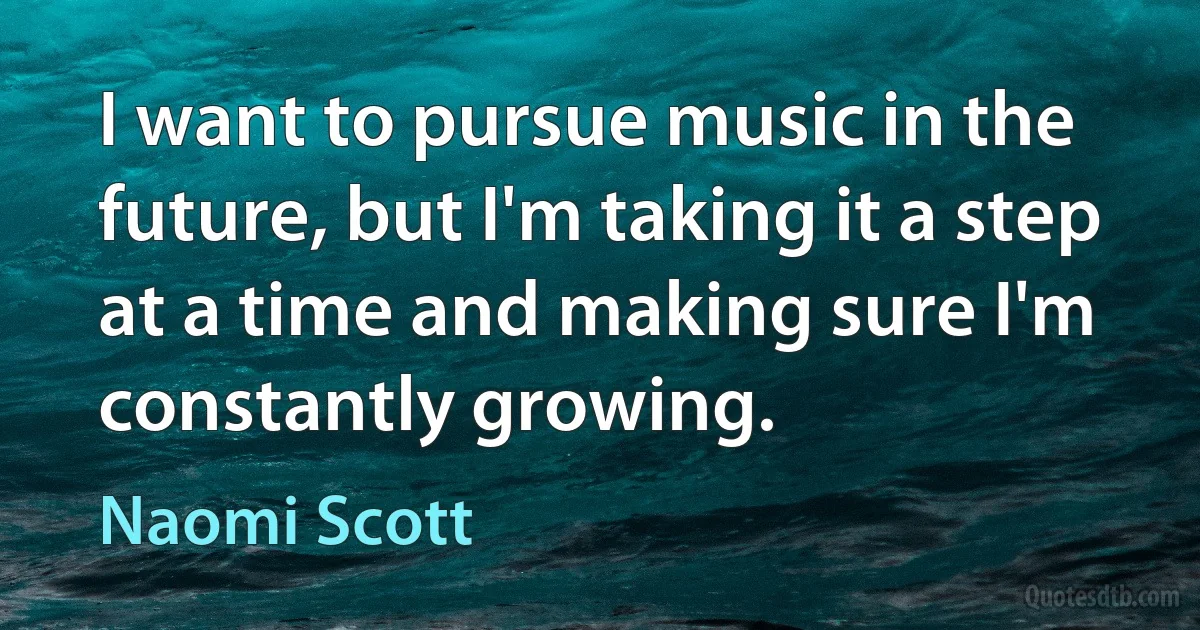 I want to pursue music in the future, but I'm taking it a step at a time and making sure I'm constantly growing. (Naomi Scott)