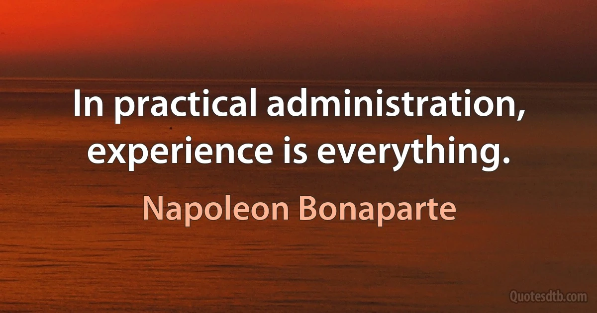 In practical administration, experience is everything. (Napoleon Bonaparte)