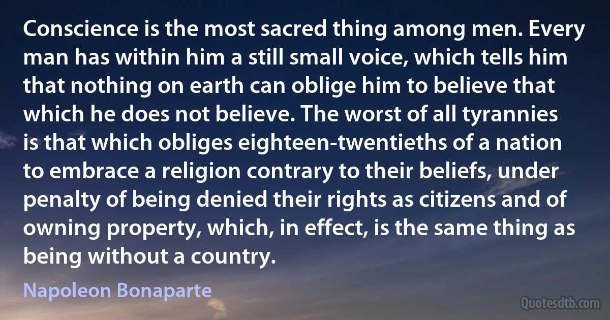 Conscience is the most sacred thing among men. Every man has within him a still small voice, which tells him that nothing on earth can oblige him to believe that which he does not believe. The worst of all tyrannies is that which obliges eighteen-twentieths of a nation to embrace a religion contrary to their beliefs, under penalty of being denied their rights as citizens and of owning property, which, in effect, is the same thing as being without a country. (Napoleon Bonaparte)