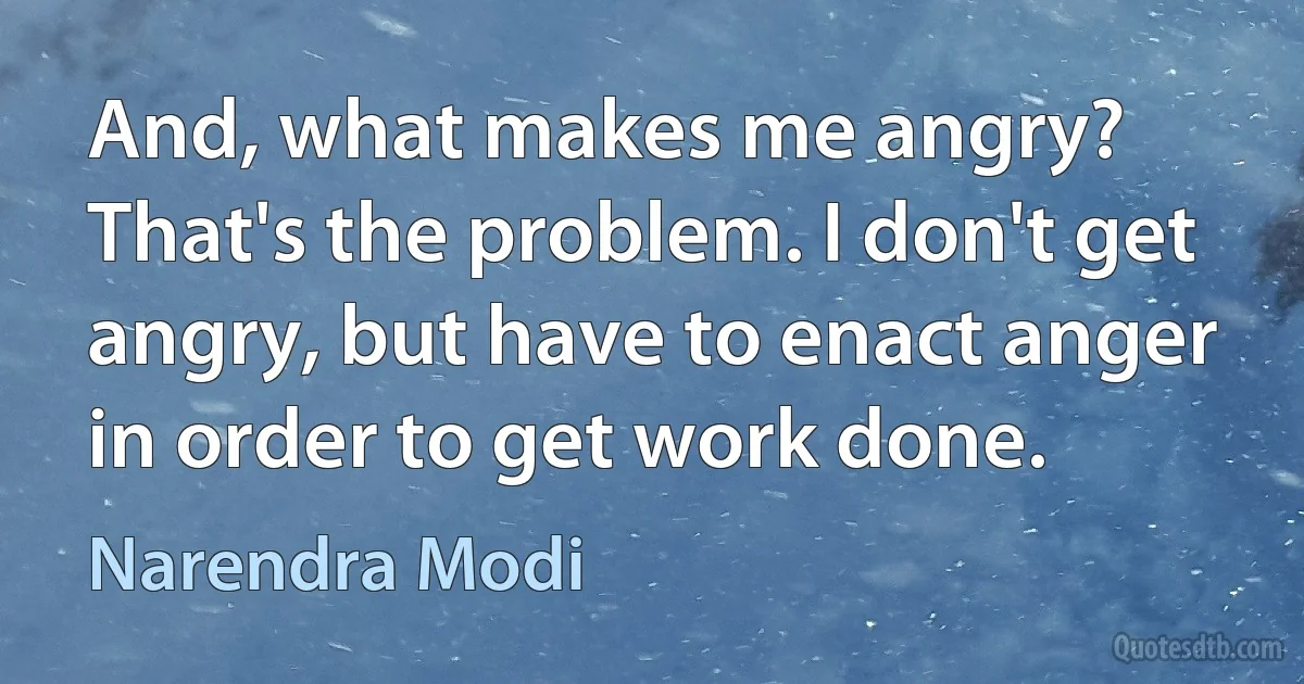 And, what makes me angry? That's the problem. I don't get angry, but have to enact anger in order to get work done. (Narendra Modi)