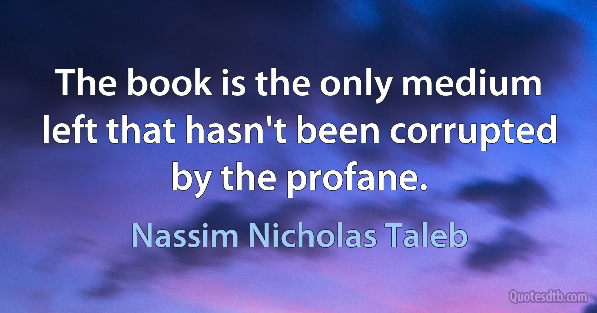 The book is the only medium left that hasn't been corrupted by the profane. (Nassim Nicholas Taleb)