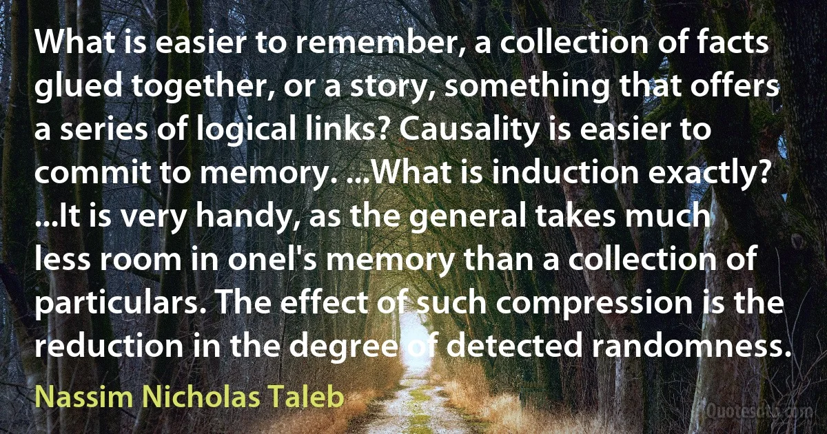 What is easier to remember, a collection of facts glued together, or a story, something that offers a series of logical links? Causality is easier to commit to memory. ...What is induction exactly? ...It is very handy, as the general takes much less room in onel's memory than a collection of particulars. The effect of such compression is the reduction in the degree of detected randomness. (Nassim Nicholas Taleb)