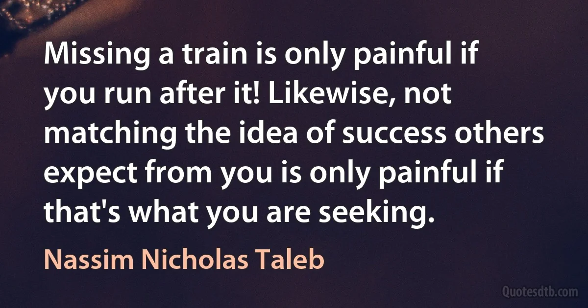 Missing a train is only painful if you run after it! Likewise, not matching the idea of success others expect from you is only painful if that's what you are seeking. (Nassim Nicholas Taleb)