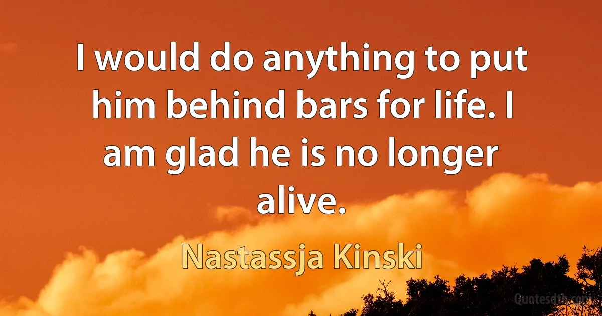 I would do anything to put him behind bars for life. I am glad he is no longer alive. (Nastassja Kinski)